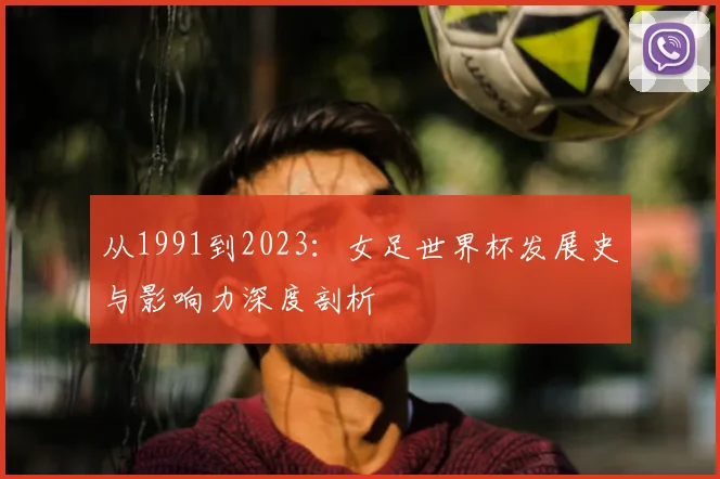 从1991到2023：女足世界杯发展史与影响力深度剖析