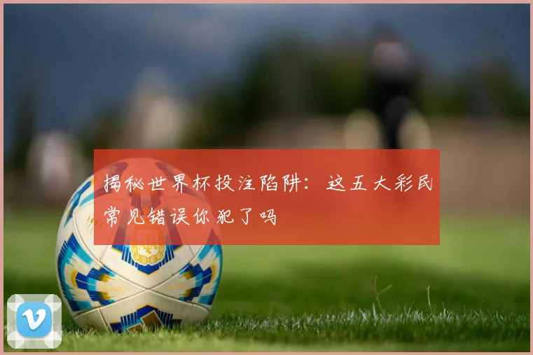 揭秘世界杯投注陷阱：这五大彩民常见错误你犯了吗