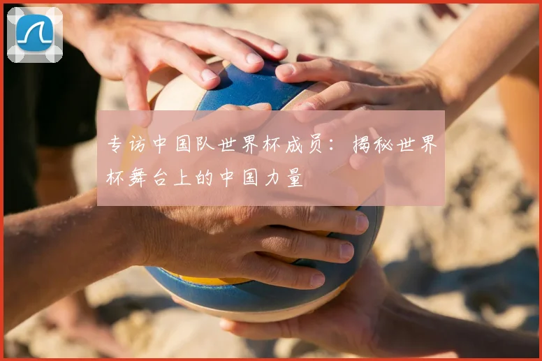 专访中国队世界杯成员:揭秘世界杯舞台上的中国力量