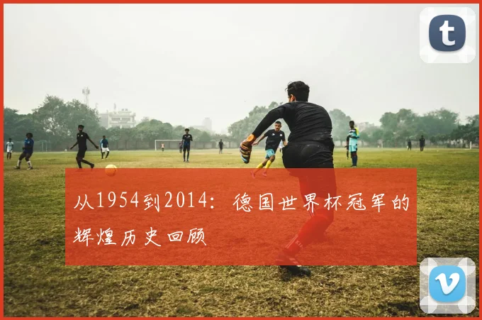 从1954到2014：德国世界杯冠军的辉煌历史回顾
