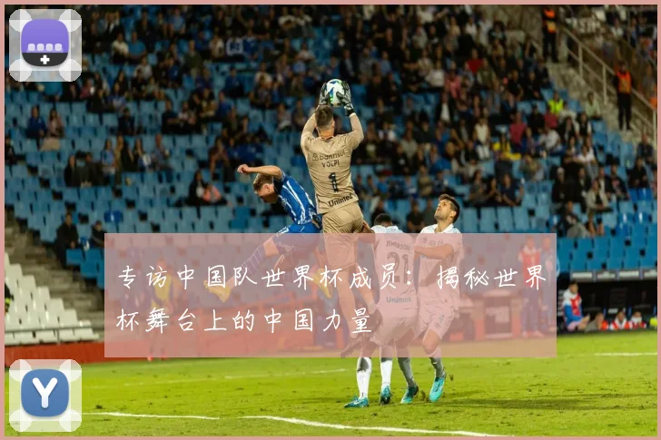 专访中国队世界杯成员:揭秘世界杯舞台上的中国力量
