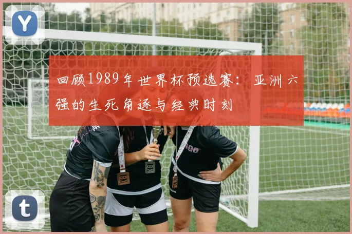 回顾1989年世界杯预选赛:亚洲六强的生死角逐与经典时刻