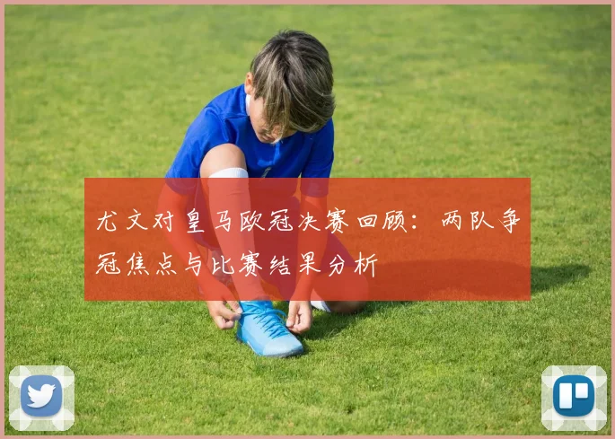 尤文对皇马欧冠决赛回顾：两队争冠焦点与比赛结果分析