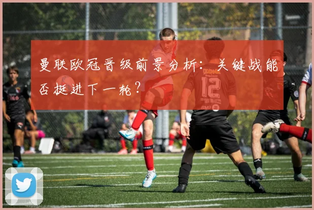 曼联欧冠晋级前景分析：关键战能否挺进下一轮？