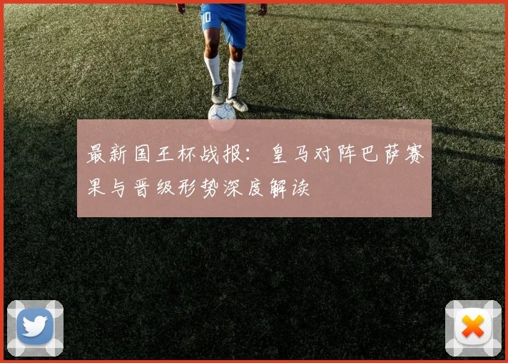 最新国王杯战报：皇马对阵巴萨赛果与晋级形势深度解读