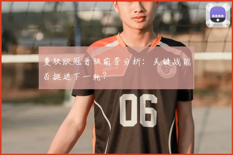 曼联欧冠晋级前景分析：关键战能否挺进下一轮？