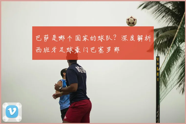 巴萨是哪个国家的球队？深度解析西班牙足球豪门巴塞罗那