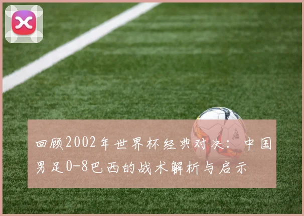 回顾2002年世界杯经典对决：中国男足0-8巴西的战术解析与启示