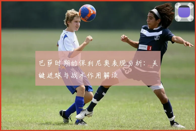 巴萨时期的保利尼奥表现分析：关键进球与战术作用解读
