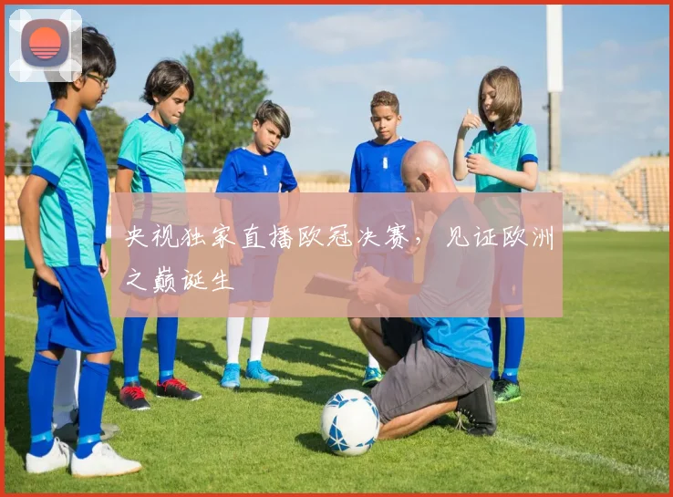 央视独家直播欧冠决赛，见证欧洲之巅诞生